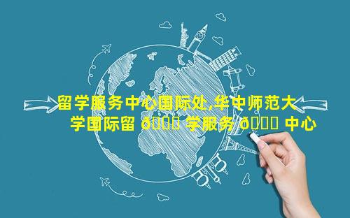 留学服务中心国际处,华中师范大学国际留 🐝 学服务 🐈 中心